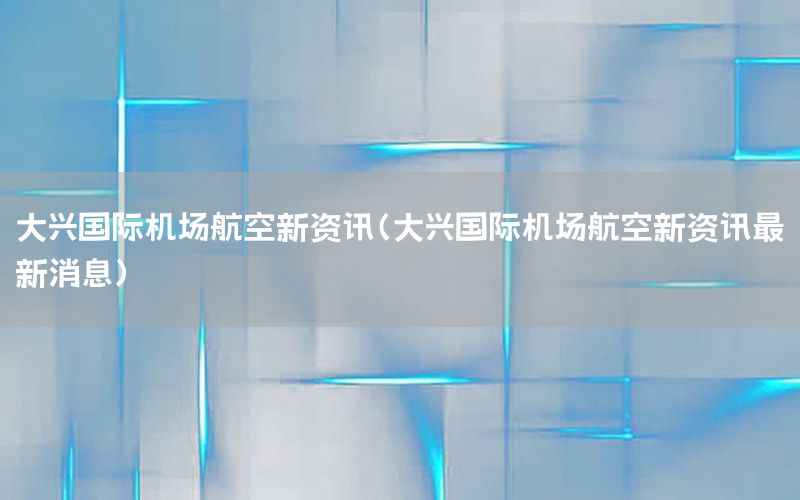 大興國際機(jī)場航空新資訊（大興國際機(jī)場航空新資訊最新消息）