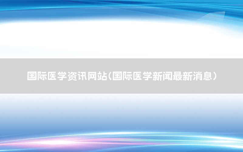 國際醫(yī)學(xué)資訊網(wǎng)站（國際醫(yī)學(xué)新聞最新消息）