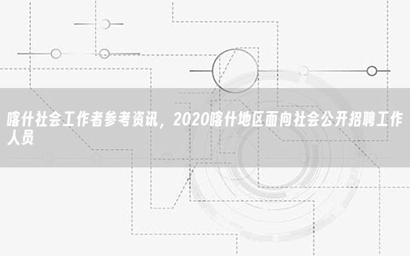 喀什社會(huì)工作者參考資訊，2020喀什地區(qū)面向社會(huì)公開招聘工作人員