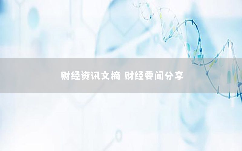 財經(jīng)資訊文摘，財經(jīng)要聞分享