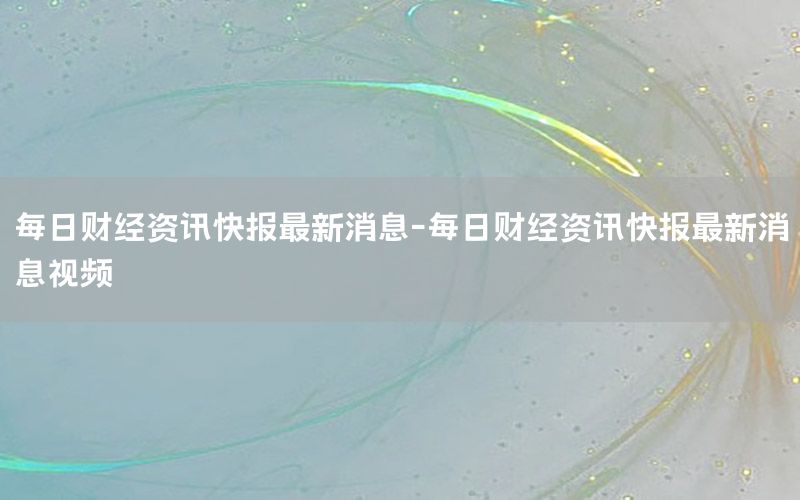 每日財經資訊快報最新消息-每日財經資訊快報最新消息視頻