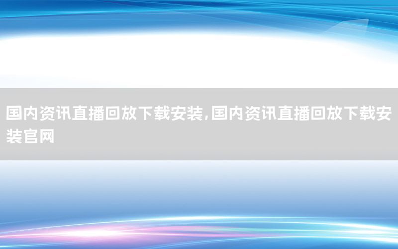國內資訊直播回放下載安裝，國內資訊直播回放下載安裝官網(wǎng)