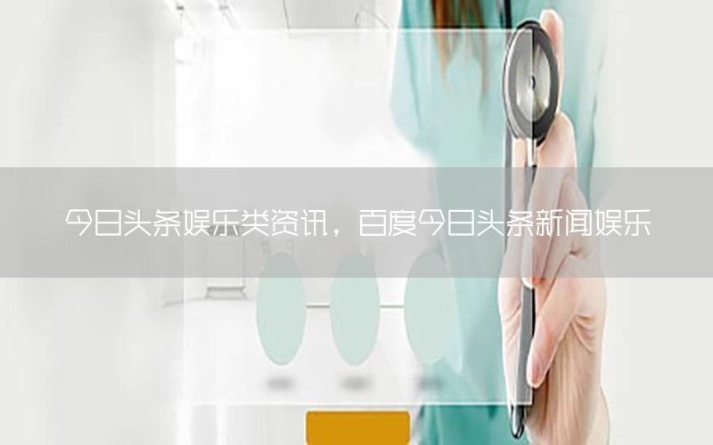 今日頭條娛樂類資訊，百度今日頭條新聞娛樂