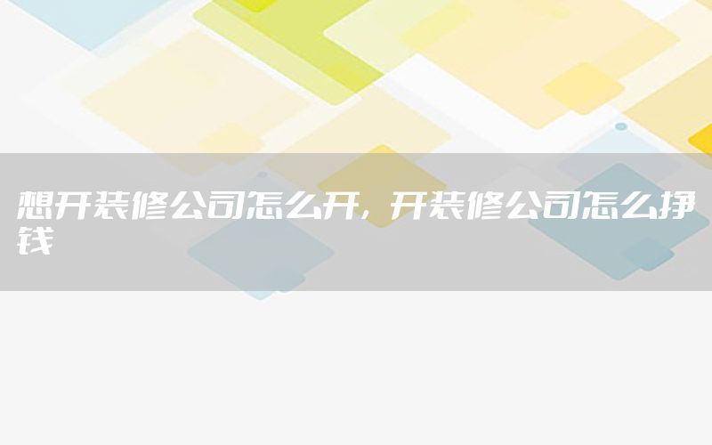 想開裝修公司怎么開，開裝修公司怎么掙錢