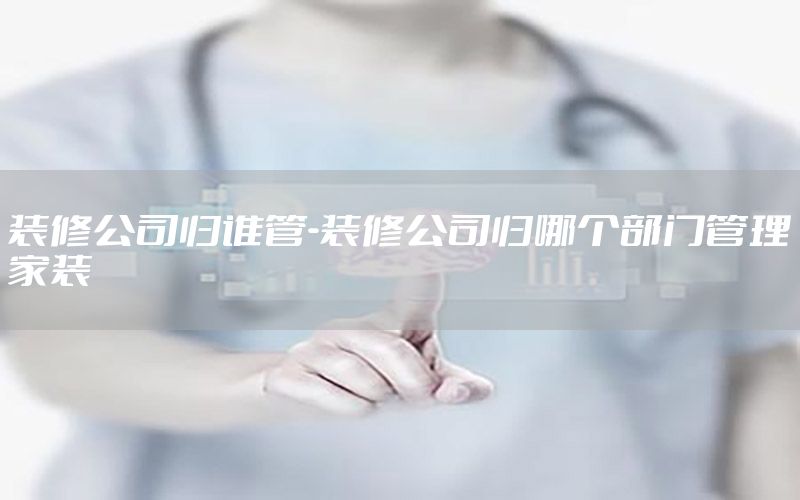 裝修公司歸誰管-裝修公司歸哪個部門管理家裝